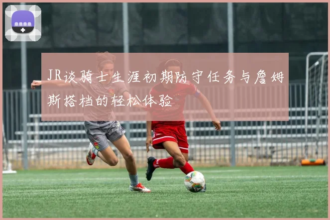 JR谈骑士生涯初期防守任务与詹姆斯搭档的轻松体验