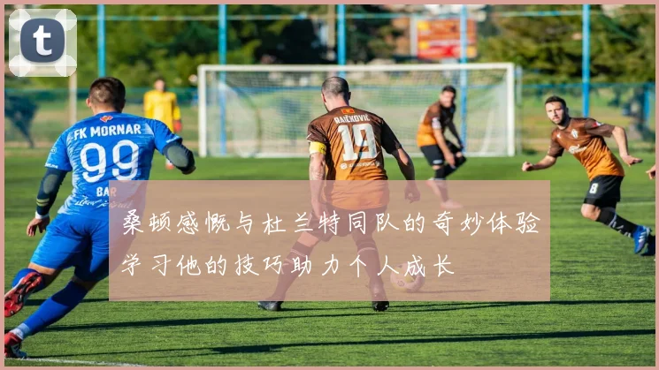 桑顿感慨与杜兰特同队的奇妙体验学习他的技巧助力个人成长