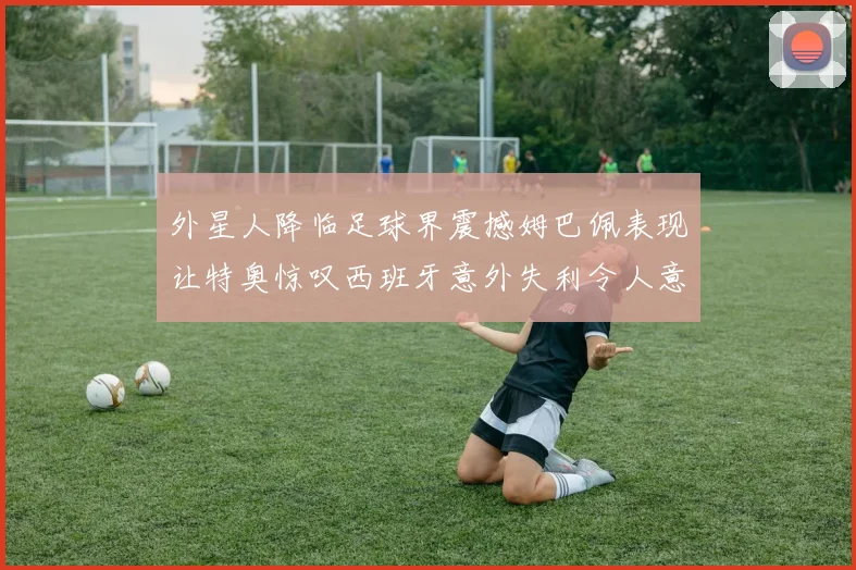 外星人降临足球界震撼姆巴佩表现让特奥惊叹西班牙意外失利令人意外