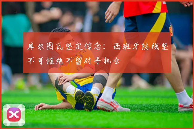 库尔图瓦坚定信念：西班牙防线坚不可摧绝不留对手机会