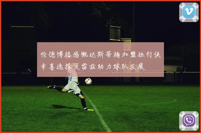 伦德博格感慨达斯蒂梅加盟独行侠幸喜选择莫雷兹助力球队发展