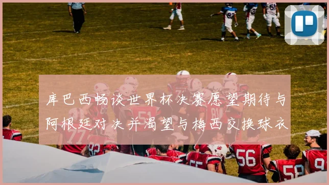 库巴西畅谈世界杯决赛愿望期待与阿根廷对决并渴望与梅西交换球衣