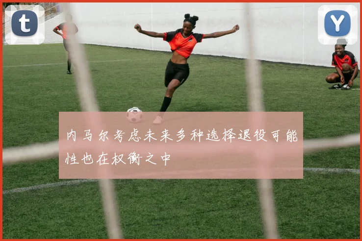 内马尔考虑未来多种选择退役可能性也在权衡之中