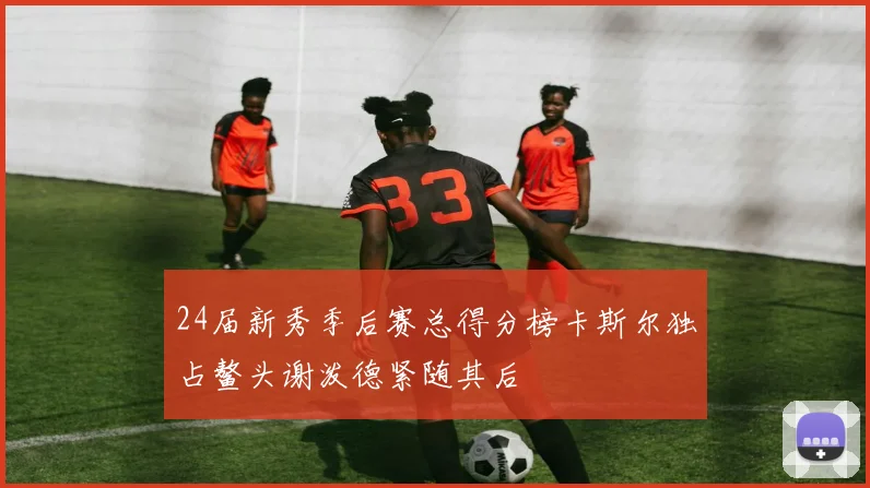 24届新秀季后赛总得分榜卡斯尔独占鳌头谢泼德紧随其后