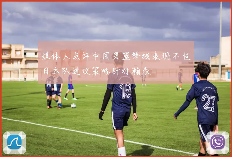 媒体人点评中国男篮锋线表现不佳日本队进攻策略针对瀚森