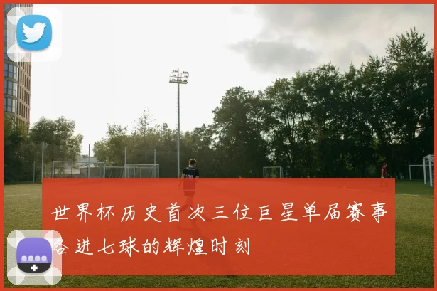 世界杯历史首次三位巨星单届赛事各进七球的辉煌时刻