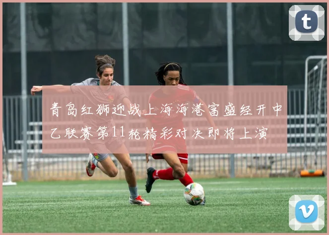 青岛红狮迎战上海海港富盛经开中乙联赛第11轮精彩对决即将上演
