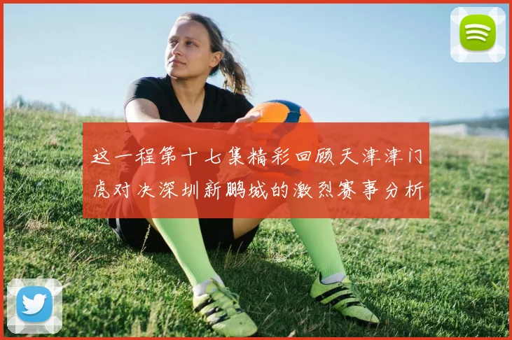 这一程第十七集精彩回顾天津津门虎对决深圳新鹏城的激烈赛事分析与亮点解读