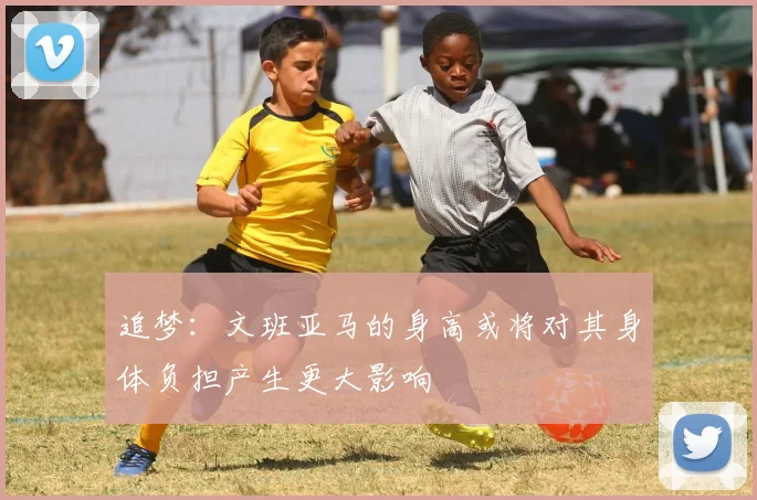 追梦：文班亚马的身高或将对其身体负担产生更大影响