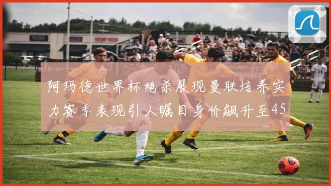 阿玛德世界杯绝杀展现曼联培养实力赛季表现引人瞩目身价飙升至4500万欧