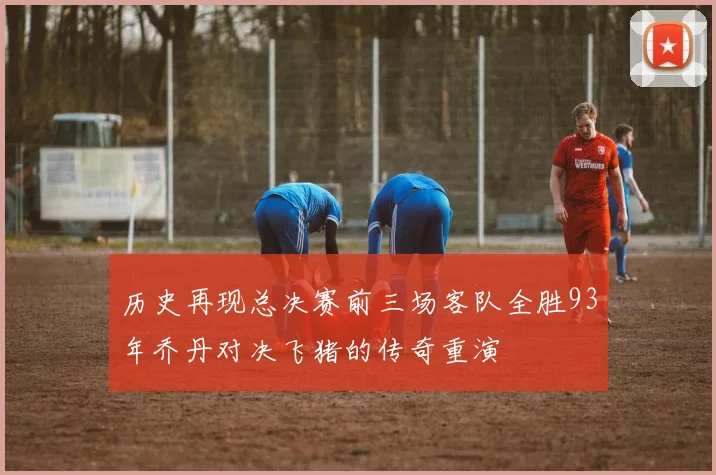 历史再现总决赛前三场客队全胜93年乔丹对决飞猪的传奇重演