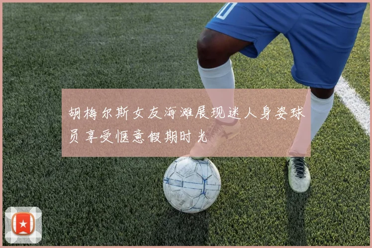 胡梅尔斯女友海滩展现迷人身姿球员享受惬意假期时光
