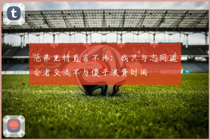范弗里特直言不讳：我只与志同道合者交流不与傻子浪费时间