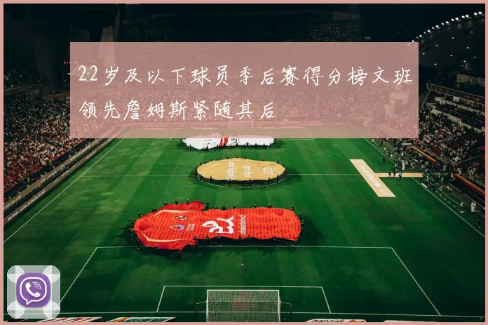 22岁及以下球员季后赛得分榜文班领先詹姆斯紧随其后